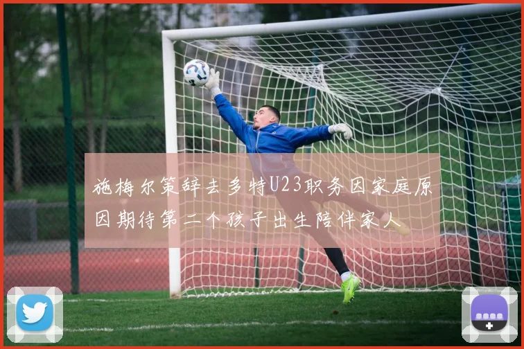 施梅尔策辞去多特U23职务因家庭原因期待第二个孩子出生陪伴家人