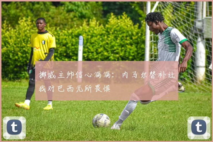 挪威主帅信心满满：内马尔替补让我对巴西无所畏惧