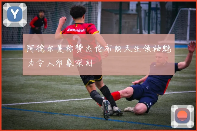 阿德尔曼称赞杰伦布朗天生领袖魅力令人印象深刻