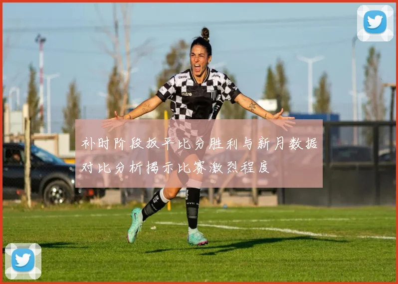 补时阶段扳平比分胜利与新月数据对比分析揭示比赛激烈程度