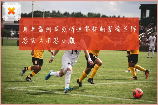 库库雷利亚分析世界杯前景荷兰阵容实力不容小觑