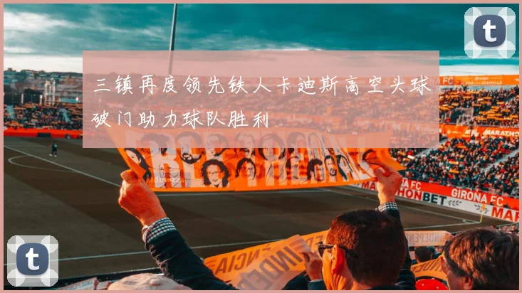 三镇再度领先铁人卡迪斯高空头球破门助力球队胜利