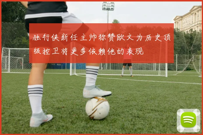 独行侠新任主帅称赞欧文为历史顶级控卫将更多依赖他的表现