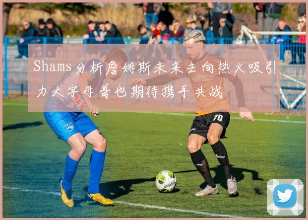 Shams分析詹姆斯未来去向热火吸引力大字母哥也期待携手共战