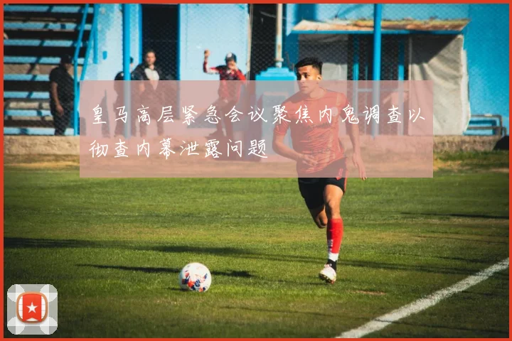皇马高层紧急会议聚焦内鬼调查以彻查内幕泄露问题