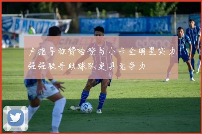 卢指导称赞哈登与小卡全明星实力强强联手助球队更具竞争力